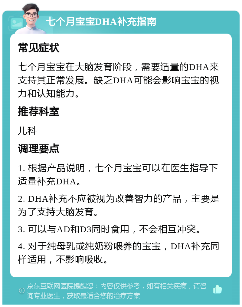 七个月宝宝DHA补充指南 常见症状 七个月宝宝在大脑发育阶段，需要适量的DHA来支持其正常发展。缺乏DHA可能会影响宝宝的视力和认知能力。 推荐科室 儿科 调理要点 1. 根据产品说明，七个月宝宝可以在医生指导下适量补充DHA。 2. DHA补充不应被视为改善智力的产品，主要是为了支持大脑发育。 3. 可以与AD和D3同时食用，不会相互冲突。 4. 对于纯母乳或纯奶粉喂养的宝宝，DHA补充同样适用，不影响吸收。