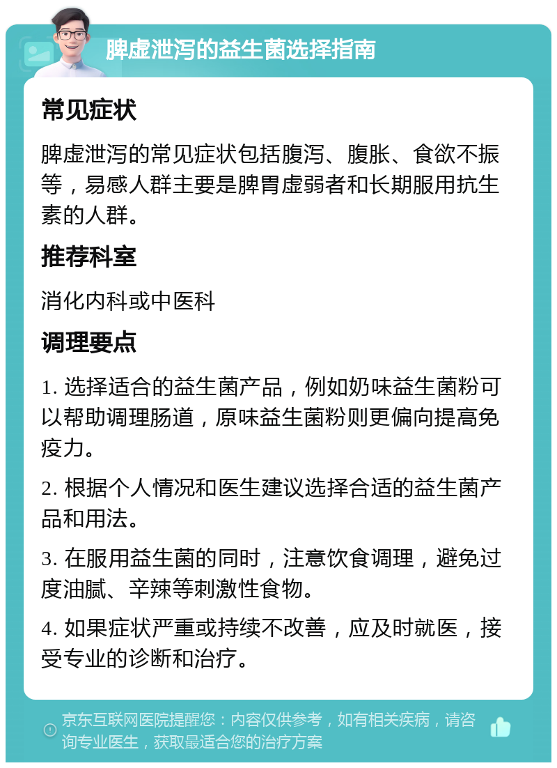 脾虚泄泻的益生菌选择指南 常见症状 脾虚泄泻的常见症状包括腹泻、腹胀、食欲不振等，易感人群主要是脾胃虚弱者和长期服用抗生素的人群。 推荐科室 消化内科或中医科 调理要点 1. 选择适合的益生菌产品，例如奶味益生菌粉可以帮助调理肠道，原味益生菌粉则更偏向提高免疫力。 2. 根据个人情况和医生建议选择合适的益生菌产品和用法。 3. 在服用益生菌的同时，注意饮食调理，避免过度油腻、辛辣等刺激性食物。 4. 如果症状严重或持续不改善，应及时就医，接受专业的诊断和治疗。