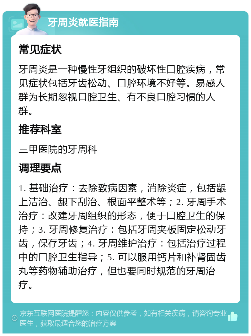 牙周炎就医指南 常见症状 牙周炎是一种慢性牙组织的破坏性口腔疾病，常见症状包括牙齿松动、口腔环境不好等。易感人群为长期忽视口腔卫生、有不良口腔习惯的人群。 推荐科室 三甲医院的牙周科 调理要点 1. 基础治疗：去除致病因素，消除炎症，包括龈上洁治、龈下刮治、根面平整术等；2. 牙周手术治疗：改建牙周组织的形态，便于口腔卫生的保持；3. 牙周修复治疗：包括牙周夹板固定松动牙齿，保存牙齿；4. 牙周维护治疗：包括治疗过程中的口腔卫生指导；5. 可以服用钙片和补肾固齿丸等药物辅助治疗，但也要同时规范的牙周治疗。