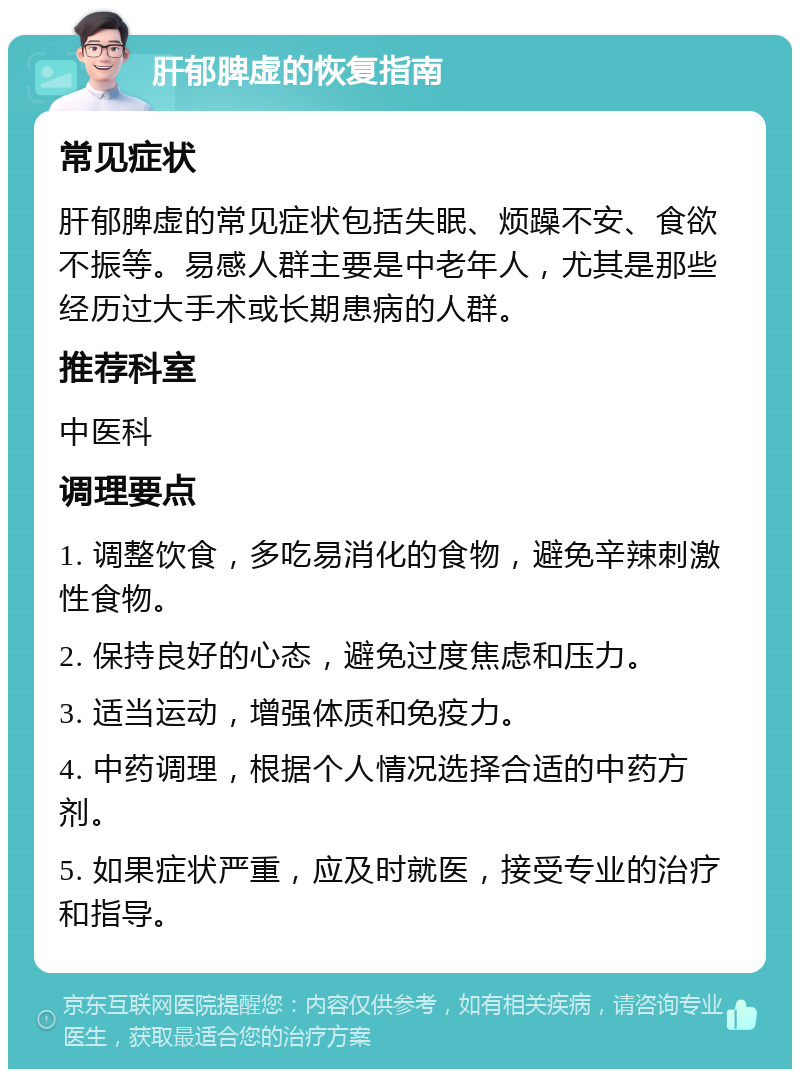 肝郁脾虚的恢复指南 常见症状 肝郁脾虚的常见症状包括失眠、烦躁不安、食欲不振等。易感人群主要是中老年人，尤其是那些经历过大手术或长期患病的人群。 推荐科室 中医科 调理要点 1. 调整饮食，多吃易消化的食物，避免辛辣刺激性食物。 2. 保持良好的心态，避免过度焦虑和压力。 3. 适当运动，增强体质和免疫力。 4. 中药调理，根据个人情况选择合适的中药方剂。 5. 如果症状严重，应及时就医，接受专业的治疗和指导。