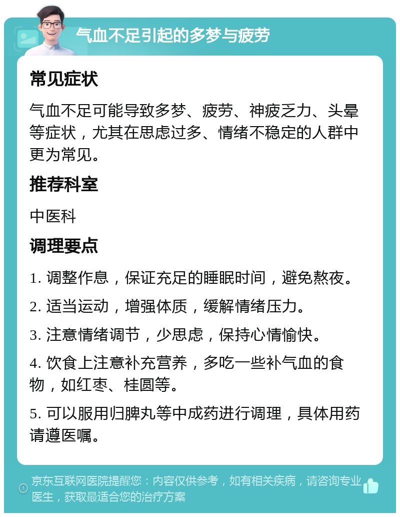 气血不足引起的多梦与疲劳 常见症状 气血不足可能导致多梦、疲劳、神疲乏力、头晕等症状，尤其在思虑过多、情绪不稳定的人群中更为常见。 推荐科室 中医科 调理要点 1. 调整作息，保证充足的睡眠时间，避免熬夜。 2. 适当运动，增强体质，缓解情绪压力。 3. 注意情绪调节，少思虑，保持心情愉快。 4. 饮食上注意补充营养，多吃一些补气血的食物，如红枣、桂圆等。 5. 可以服用归脾丸等中成药进行调理，具体用药请遵医嘱。