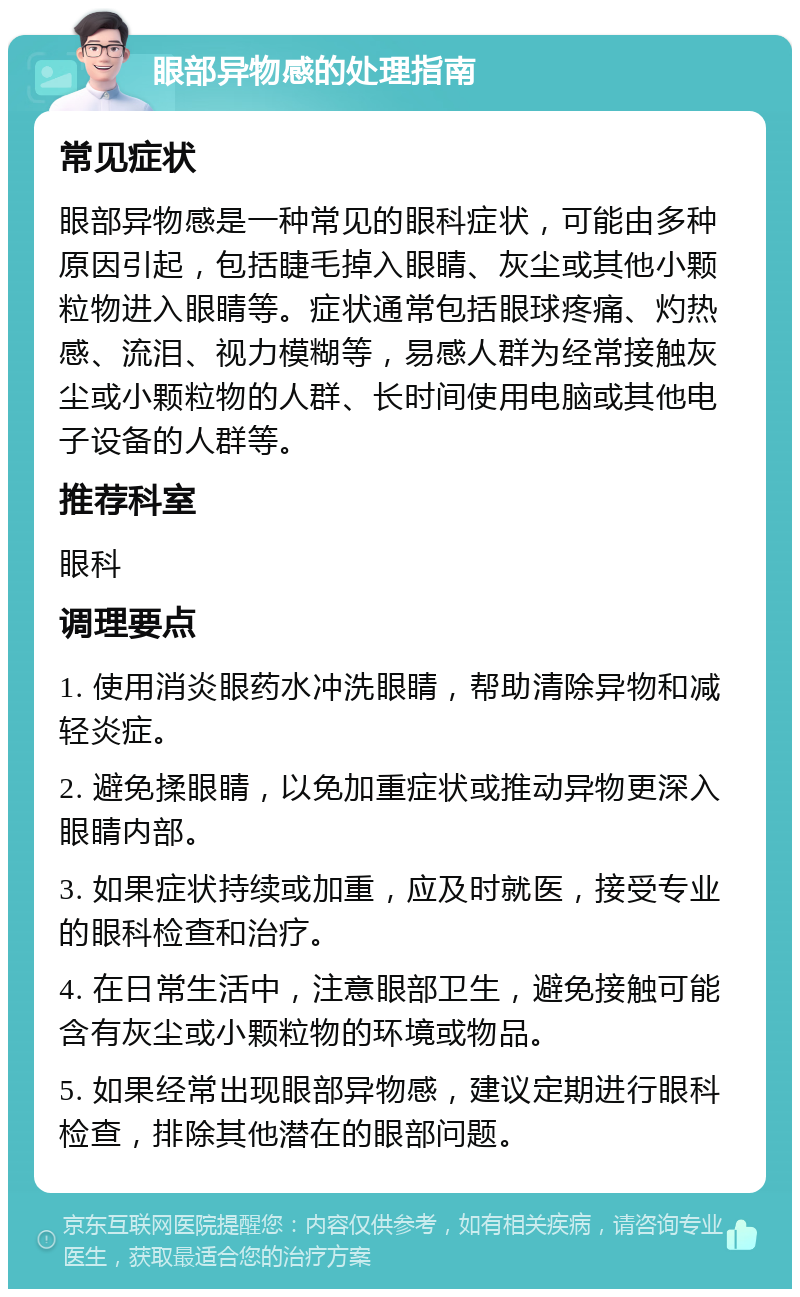 眼部异物感的处理指南 常见症状 眼部异物感是一种常见的眼科症状，可能由多种原因引起，包括睫毛掉入眼睛、灰尘或其他小颗粒物进入眼睛等。症状通常包括眼球疼痛、灼热感、流泪、视力模糊等，易感人群为经常接触灰尘或小颗粒物的人群、长时间使用电脑或其他电子设备的人群等。 推荐科室 眼科 调理要点 1. 使用消炎眼药水冲洗眼睛，帮助清除异物和减轻炎症。 2. 避免揉眼睛，以免加重症状或推动异物更深入眼睛内部。 3. 如果症状持续或加重，应及时就医，接受专业的眼科检查和治疗。 4. 在日常生活中，注意眼部卫生，避免接触可能含有灰尘或小颗粒物的环境或物品。 5. 如果经常出现眼部异物感，建议定期进行眼科检查，排除其他潜在的眼部问题。