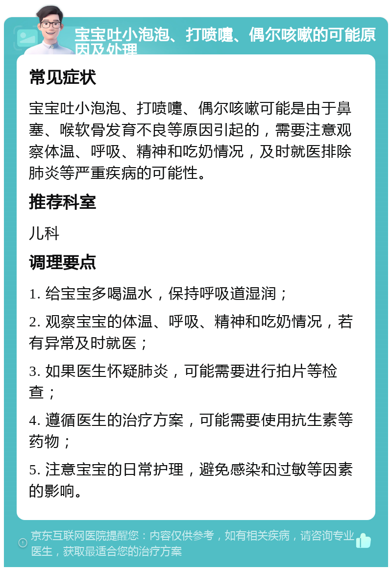 宝宝吐小泡泡、打喷嚏、偶尔咳嗽的可能原因及处理 常见症状 宝宝吐小泡泡、打喷嚏、偶尔咳嗽可能是由于鼻塞、喉软骨发育不良等原因引起的，需要注意观察体温、呼吸、精神和吃奶情况，及时就医排除肺炎等严重疾病的可能性。 推荐科室 儿科 调理要点 1. 给宝宝多喝温水，保持呼吸道湿润； 2. 观察宝宝的体温、呼吸、精神和吃奶情况，若有异常及时就医； 3. 如果医生怀疑肺炎，可能需要进行拍片等检查； 4. 遵循医生的治疗方案，可能需要使用抗生素等药物； 5. 注意宝宝的日常护理，避免感染和过敏等因素的影响。