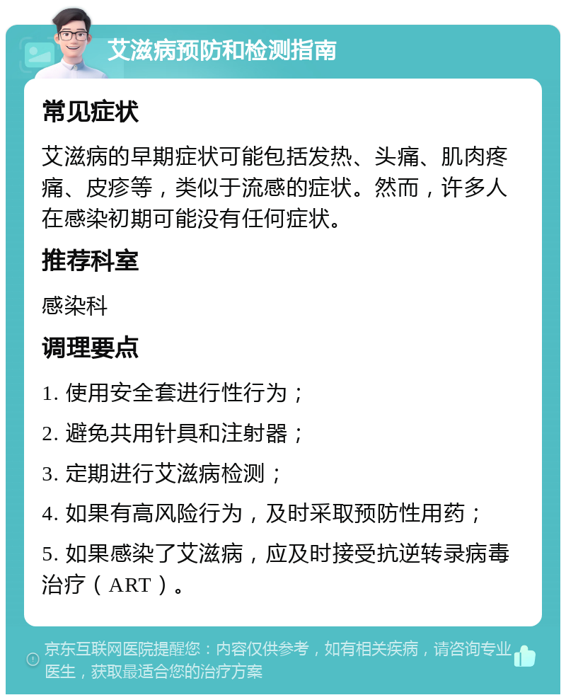 艾滋病预防和检测指南 常见症状 艾滋病的早期症状可能包括发热、头痛、肌肉疼痛、皮疹等，类似于流感的症状。然而，许多人在感染初期可能没有任何症状。 推荐科室 感染科 调理要点 1. 使用安全套进行性行为； 2. 避免共用针具和注射器； 3. 定期进行艾滋病检测； 4. 如果有高风险行为，及时采取预防性用药； 5. 如果感染了艾滋病，应及时接受抗逆转录病毒治疗（ART）。