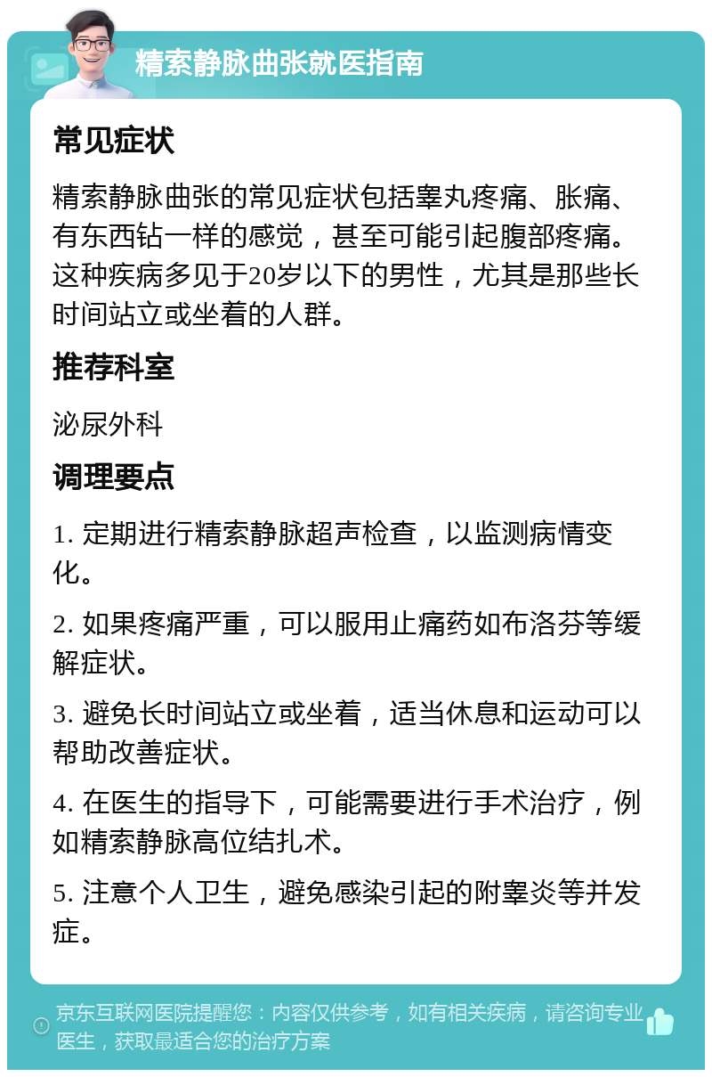 精索静脉曲张就医指南 常见症状 精索静脉曲张的常见症状包括睾丸疼痛、胀痛、有东西钻一样的感觉，甚至可能引起腹部疼痛。这种疾病多见于20岁以下的男性，尤其是那些长时间站立或坐着的人群。 推荐科室 泌尿外科 调理要点 1. 定期进行精索静脉超声检查，以监测病情变化。 2. 如果疼痛严重，可以服用止痛药如布洛芬等缓解症状。 3. 避免长时间站立或坐着，适当休息和运动可以帮助改善症状。 4. 在医生的指导下，可能需要进行手术治疗，例如精索静脉高位结扎术。 5. 注意个人卫生，避免感染引起的附睾炎等并发症。