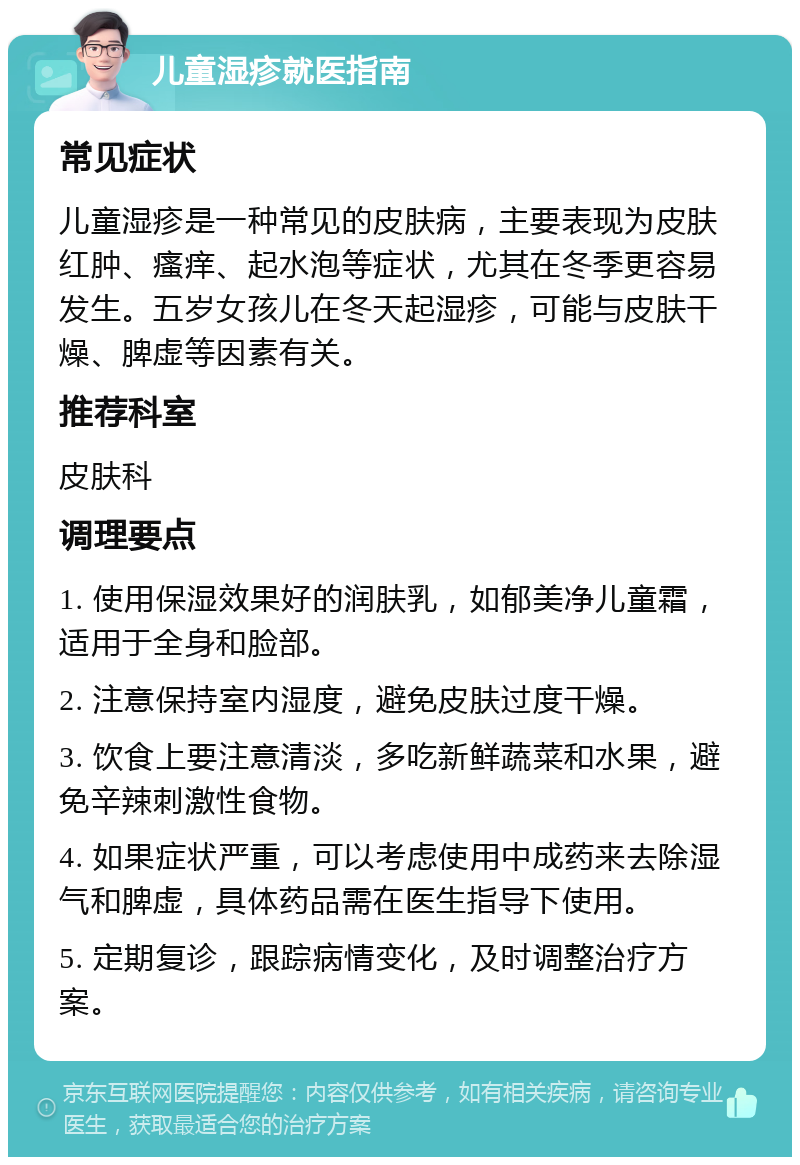 儿童湿疹就医指南 常见症状 儿童湿疹是一种常见的皮肤病，主要表现为皮肤红肿、瘙痒、起水泡等症状，尤其在冬季更容易发生。五岁女孩儿在冬天起湿疹，可能与皮肤干燥、脾虚等因素有关。 推荐科室 皮肤科 调理要点 1. 使用保湿效果好的润肤乳，如郁美净儿童霜，适用于全身和脸部。 2. 注意保持室内湿度，避免皮肤过度干燥。 3. 饮食上要注意清淡，多吃新鲜蔬菜和水果，避免辛辣刺激性食物。 4. 如果症状严重，可以考虑使用中成药来去除湿气和脾虚，具体药品需在医生指导下使用。 5. 定期复诊，跟踪病情变化，及时调整治疗方案。