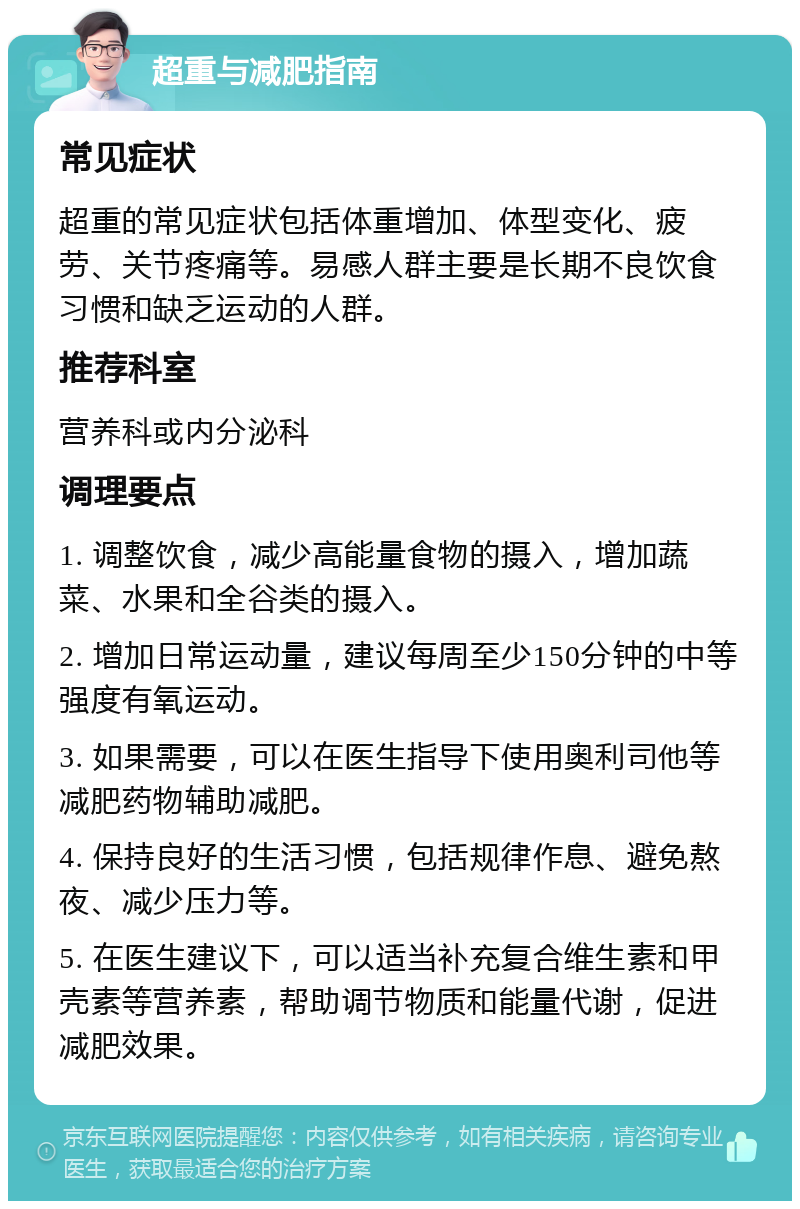 超重与减肥指南 常见症状 超重的常见症状包括体重增加、体型变化、疲劳、关节疼痛等。易感人群主要是长期不良饮食习惯和缺乏运动的人群。 推荐科室 营养科或内分泌科 调理要点 1. 调整饮食，减少高能量食物的摄入，增加蔬菜、水果和全谷类的摄入。 2. 增加日常运动量，建议每周至少150分钟的中等强度有氧运动。 3. 如果需要，可以在医生指导下使用奥利司他等减肥药物辅助减肥。 4. 保持良好的生活习惯，包括规律作息、避免熬夜、减少压力等。 5. 在医生建议下，可以适当补充复合维生素和甲壳素等营养素，帮助调节物质和能量代谢，促进减肥效果。