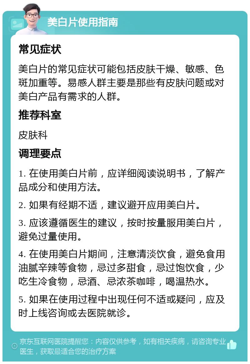 美白片使用指南 常见症状 美白片的常见症状可能包括皮肤干燥、敏感、色斑加重等。易感人群主要是那些有皮肤问题或对美白产品有需求的人群。 推荐科室 皮肤科 调理要点 1. 在使用美白片前，应详细阅读说明书，了解产品成分和使用方法。 2. 如果有经期不适，建议避开应用美白片。 3. 应该遵循医生的建议，按时按量服用美白片，避免过量使用。 4. 在使用美白片期间，注意清淡饮食，避免食用油腻辛辣等食物，忌过多甜食，忌过饱饮食，少吃生冷食物，忌酒、忌浓茶咖啡，喝温热水。 5. 如果在使用过程中出现任何不适或疑问，应及时上线咨询或去医院就诊。