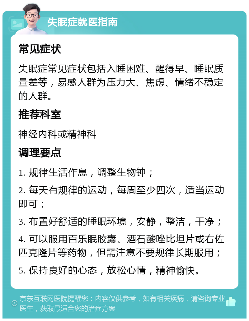 失眠症就医指南 常见症状 失眠症常见症状包括入睡困难、醒得早、睡眠质量差等，易感人群为压力大、焦虑、情绪不稳定的人群。 推荐科室 神经内科或精神科 调理要点 1. 规律生活作息，调整生物钟； 2. 每天有规律的运动，每周至少四次，适当运动即可； 3. 布置好舒适的睡眠环境，安静，整洁，干净； 4. 可以服用百乐眠胶囊、酒石酸唑比坦片或右佐匹克隆片等药物，但需注意不要规律长期服用； 5. 保持良好的心态，放松心情，精神愉快。