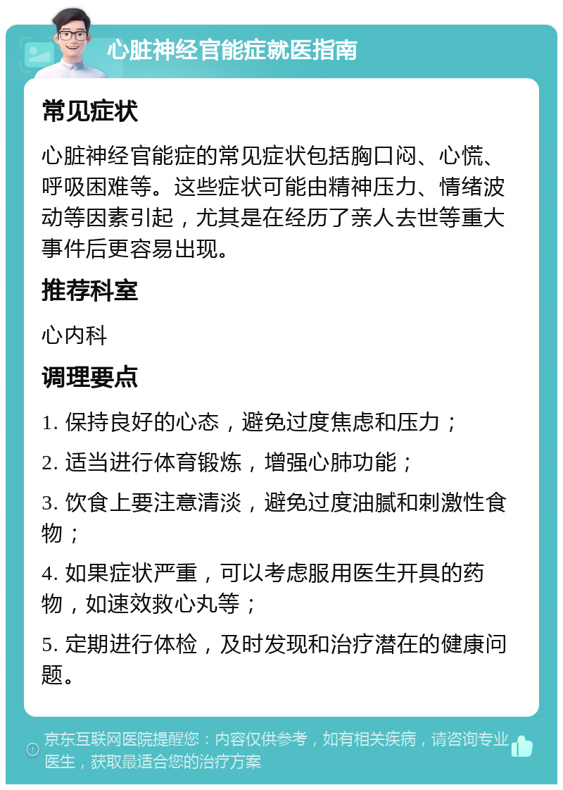 心脏神经官能症就医指南 常见症状 心脏神经官能症的常见症状包括胸口闷、心慌、呼吸困难等。这些症状可能由精神压力、情绪波动等因素引起，尤其是在经历了亲人去世等重大事件后更容易出现。 推荐科室 心内科 调理要点 1. 保持良好的心态，避免过度焦虑和压力； 2. 适当进行体育锻炼，增强心肺功能； 3. 饮食上要注意清淡，避免过度油腻和刺激性食物； 4. 如果症状严重，可以考虑服用医生开具的药物，如速效救心丸等； 5. 定期进行体检，及时发现和治疗潜在的健康问题。