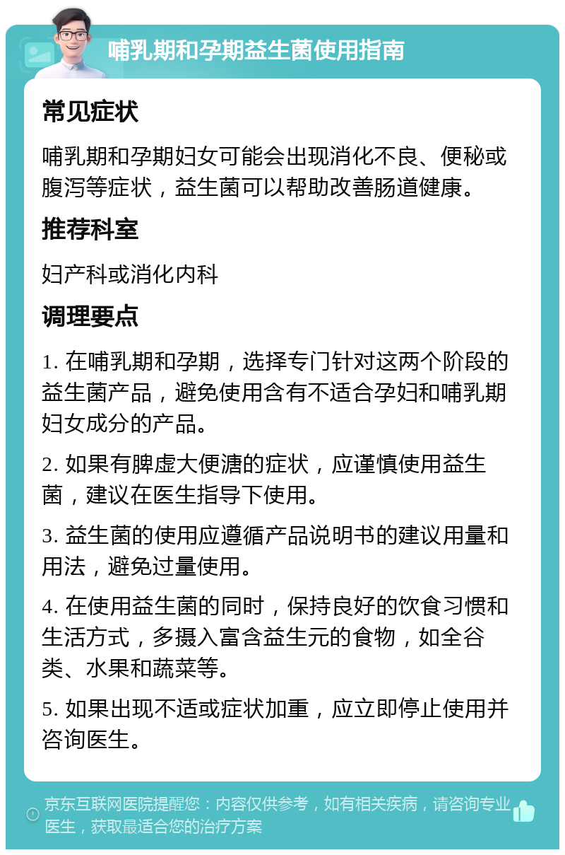 哺乳期和孕期益生菌使用指南 常见症状 哺乳期和孕期妇女可能会出现消化不良、便秘或腹泻等症状，益生菌可以帮助改善肠道健康。 推荐科室 妇产科或消化内科 调理要点 1. 在哺乳期和孕期，选择专门针对这两个阶段的益生菌产品，避免使用含有不适合孕妇和哺乳期妇女成分的产品。 2. 如果有脾虚大便溏的症状，应谨慎使用益生菌，建议在医生指导下使用。 3. 益生菌的使用应遵循产品说明书的建议用量和用法，避免过量使用。 4. 在使用益生菌的同时，保持良好的饮食习惯和生活方式，多摄入富含益生元的食物，如全谷类、水果和蔬菜等。 5. 如果出现不适或症状加重，应立即停止使用并咨询医生。