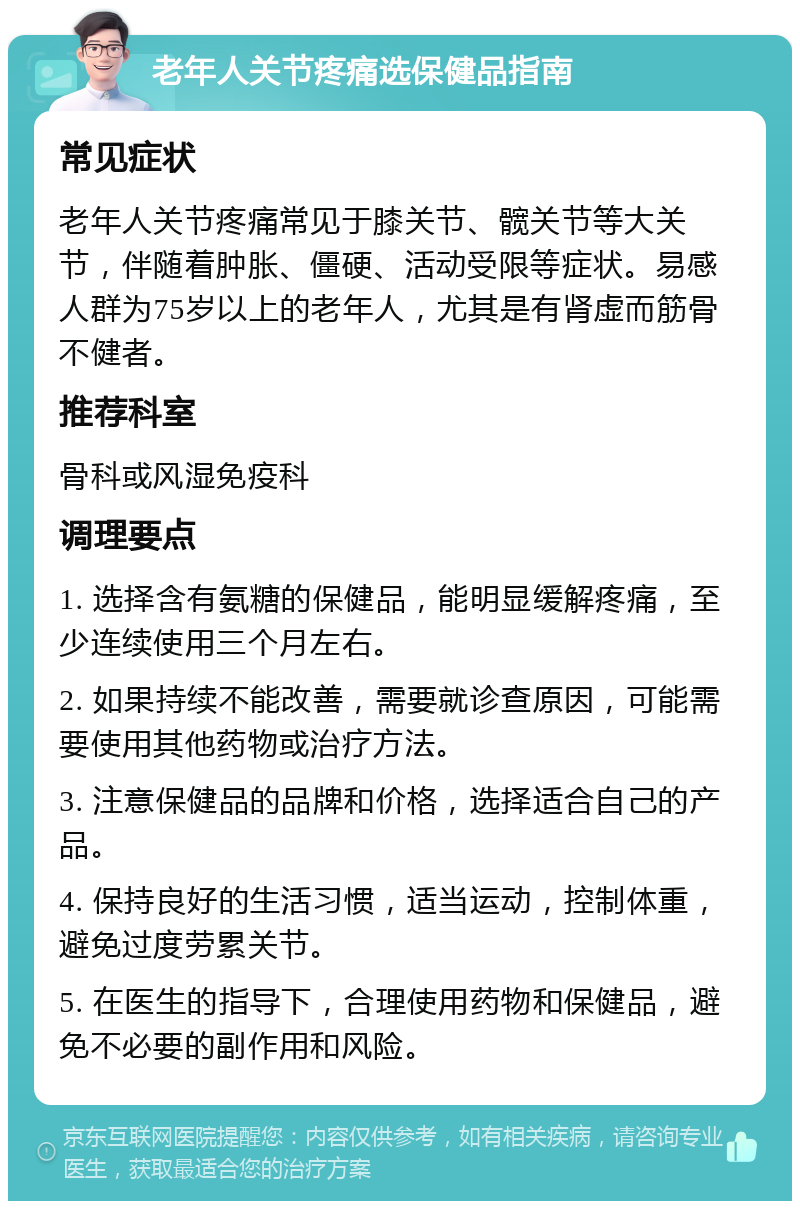 老年人关节疼痛选保健品指南 常见症状 老年人关节疼痛常见于膝关节、髋关节等大关节，伴随着肿胀、僵硬、活动受限等症状。易感人群为75岁以上的老年人，尤其是有肾虚而筋骨不健者。 推荐科室 骨科或风湿免疫科 调理要点 1. 选择含有氨糖的保健品，能明显缓解疼痛，至少连续使用三个月左右。 2. 如果持续不能改善，需要就诊查原因，可能需要使用其他药物或治疗方法。 3. 注意保健品的品牌和价格，选择适合自己的产品。 4. 保持良好的生活习惯，适当运动，控制体重，避免过度劳累关节。 5. 在医生的指导下，合理使用药物和保健品，避免不必要的副作用和风险。