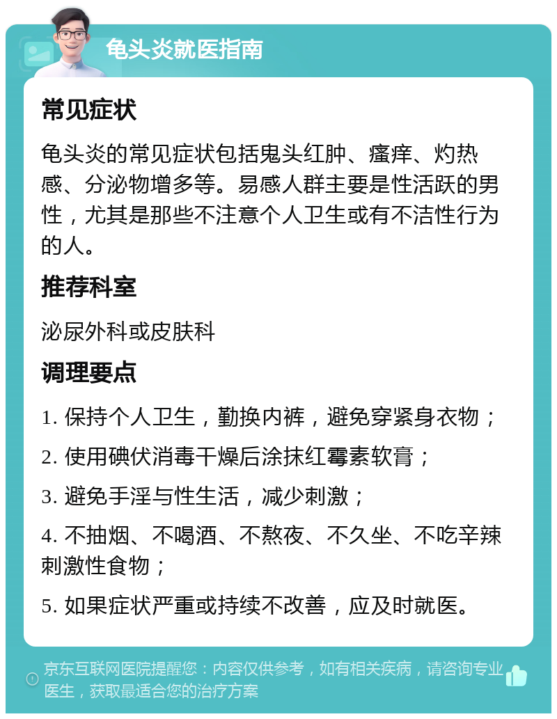 龟头炎就医指南 常见症状 龟头炎的常见症状包括鬼头红肿、瘙痒、灼热感、分泌物增多等。易感人群主要是性活跃的男性，尤其是那些不注意个人卫生或有不洁性行为的人。 推荐科室 泌尿外科或皮肤科 调理要点 1. 保持个人卫生，勤换内裤，避免穿紧身衣物； 2. 使用碘伏消毒干燥后涂抹红霉素软膏； 3. 避免手淫与性生活，减少刺激； 4. 不抽烟、不喝酒、不熬夜、不久坐、不吃辛辣刺激性食物； 5. 如果症状严重或持续不改善，应及时就医。