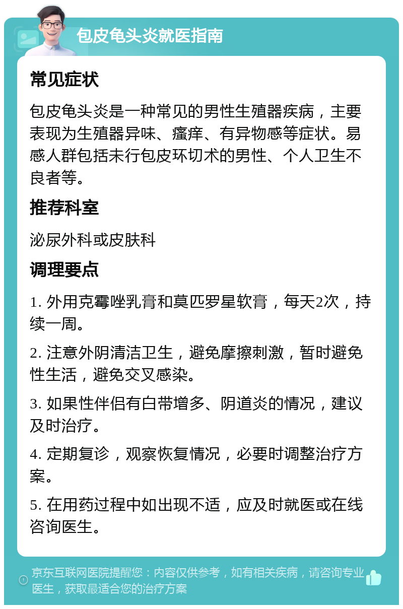 包皮龟头炎就医指南 常见症状 包皮龟头炎是一种常见的男性生殖器疾病，主要表现为生殖器异味、瘙痒、有异物感等症状。易感人群包括未行包皮环切术的男性、个人卫生不良者等。 推荐科室 泌尿外科或皮肤科 调理要点 1. 外用克霉唑乳膏和莫匹罗星软膏，每天2次，持续一周。 2. 注意外阴清洁卫生，避免摩擦刺激，暂时避免性生活，避免交叉感染。 3. 如果性伴侣有白带增多、阴道炎的情况，建议及时治疗。 4. 定期复诊，观察恢复情况，必要时调整治疗方案。 5. 在用药过程中如出现不适，应及时就医或在线咨询医生。