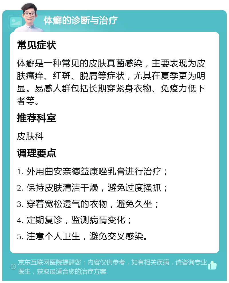 体癣的诊断与治疗 常见症状 体癣是一种常见的皮肤真菌感染，主要表现为皮肤瘙痒、红斑、脱屑等症状，尤其在夏季更为明显。易感人群包括长期穿紧身衣物、免疫力低下者等。 推荐科室 皮肤科 调理要点 1. 外用曲安奈德益康唑乳膏进行治疗； 2. 保持皮肤清洁干燥，避免过度搔抓； 3. 穿着宽松透气的衣物，避免久坐； 4. 定期复诊，监测病情变化； 5. 注意个人卫生，避免交叉感染。