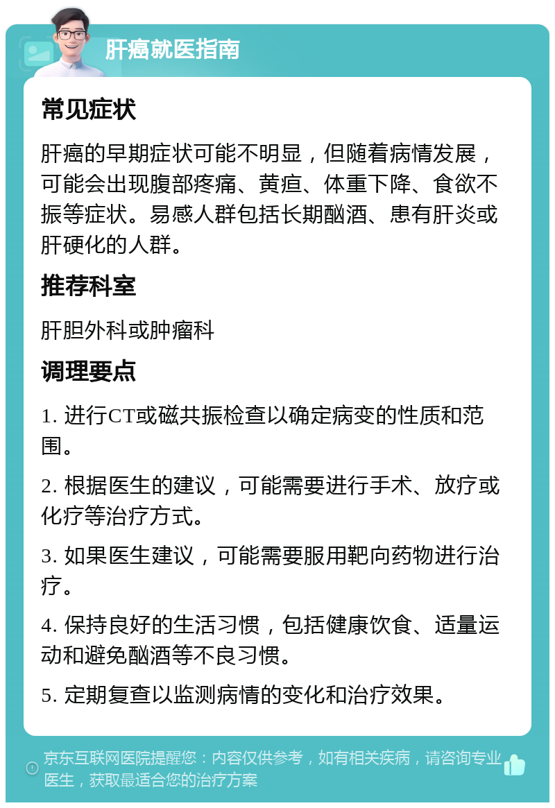 肝癌就医指南 常见症状 肝癌的早期症状可能不明显，但随着病情发展，可能会出现腹部疼痛、黄疸、体重下降、食欲不振等症状。易感人群包括长期酗酒、患有肝炎或肝硬化的人群。 推荐科室 肝胆外科或肿瘤科 调理要点 1. 进行CT或磁共振检查以确定病变的性质和范围。 2. 根据医生的建议，可能需要进行手术、放疗或化疗等治疗方式。 3. 如果医生建议，可能需要服用靶向药物进行治疗。 4. 保持良好的生活习惯，包括健康饮食、适量运动和避免酗酒等不良习惯。 5. 定期复查以监测病情的变化和治疗效果。