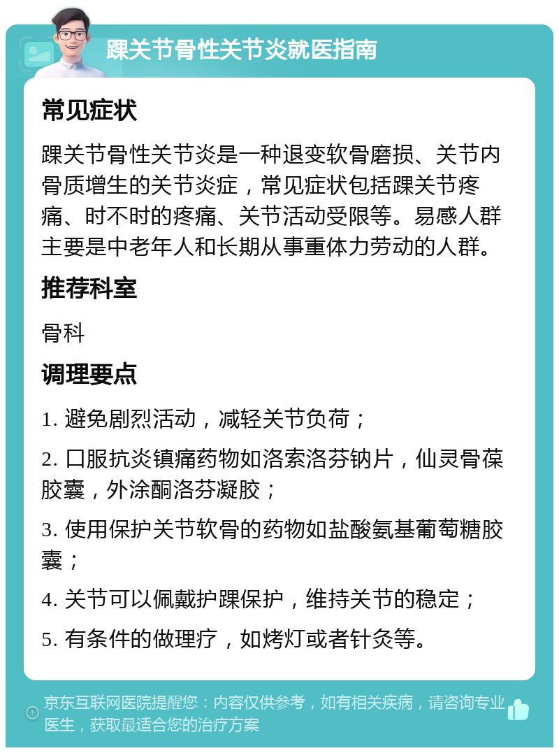 踝关节骨性关节炎就医指南 常见症状 踝关节骨性关节炎是一种退变软骨磨损、关节内骨质增生的关节炎症，常见症状包括踝关节疼痛、时不时的疼痛、关节活动受限等。易感人群主要是中老年人和长期从事重体力劳动的人群。 推荐科室 骨科 调理要点 1. 避免剧烈活动，减轻关节负荷； 2. 口服抗炎镇痛药物如洛索洛芬钠片，仙灵骨葆胶囊，外涂酮洛芬凝胶； 3. 使用保护关节软骨的药物如盐酸氨基葡萄糖胶囊； 4. 关节可以佩戴护踝保护，维持关节的稳定； 5. 有条件的做理疗，如烤灯或者针灸等。