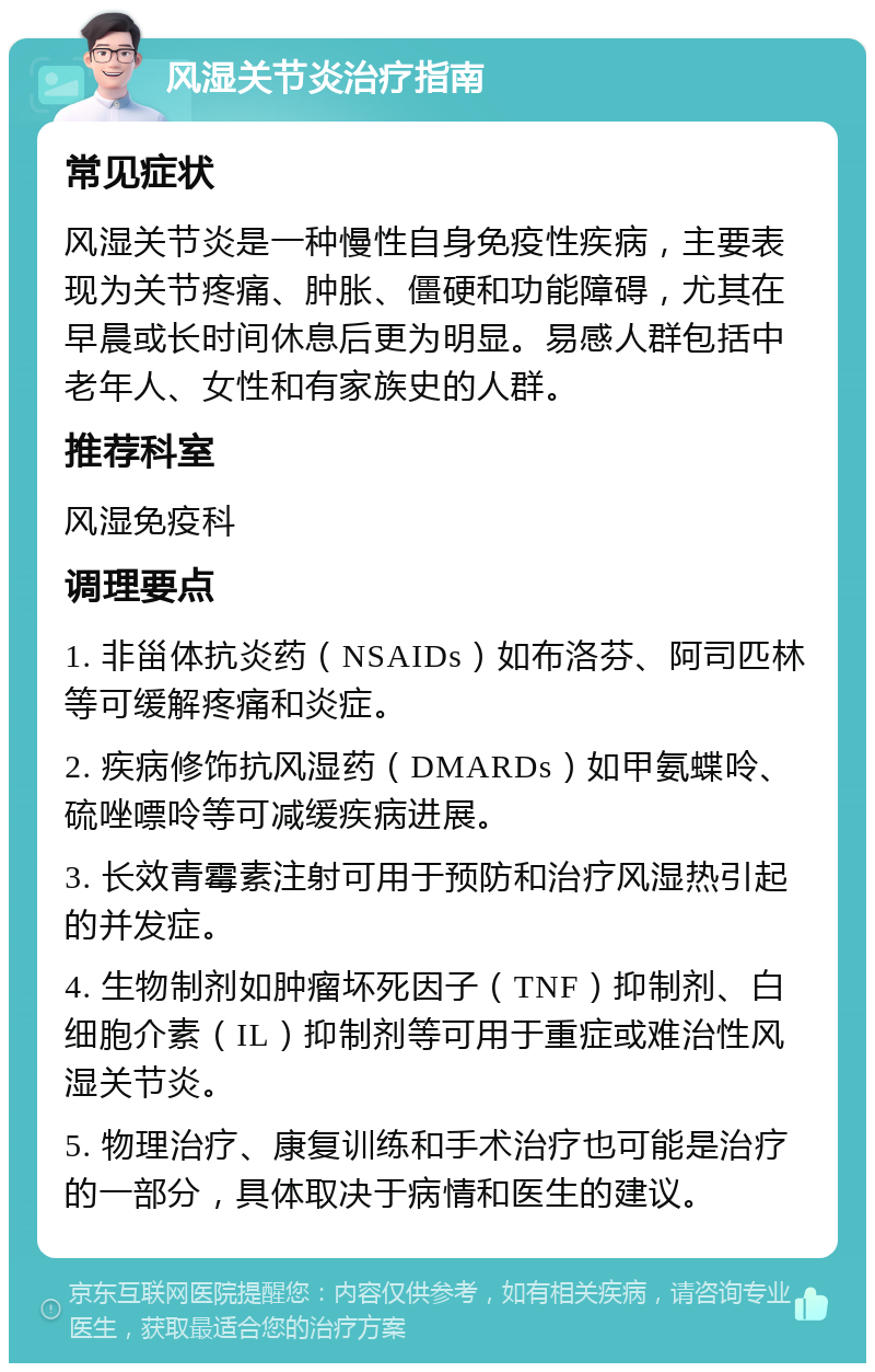 风湿关节炎治疗指南 常见症状 风湿关节炎是一种慢性自身免疫性疾病，主要表现为关节疼痛、肿胀、僵硬和功能障碍，尤其在早晨或长时间休息后更为明显。易感人群包括中老年人、女性和有家族史的人群。 推荐科室 风湿免疫科 调理要点 1. 非甾体抗炎药（NSAIDs）如布洛芬、阿司匹林等可缓解疼痛和炎症。 2. 疾病修饰抗风湿药（DMARDs）如甲氨蝶呤、硫唑嘌呤等可减缓疾病进展。 3. 长效青霉素注射可用于预防和治疗风湿热引起的并发症。 4. 生物制剂如肿瘤坏死因子（TNF）抑制剂、白细胞介素（IL）抑制剂等可用于重症或难治性风湿关节炎。 5. 物理治疗、康复训练和手术治疗也可能是治疗的一部分，具体取决于病情和医生的建议。