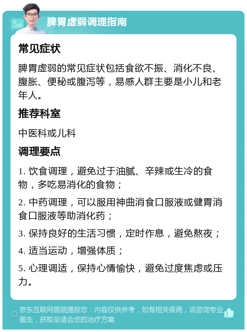 脾胃虚弱调理指南 常见症状 脾胃虚弱的常见症状包括食欲不振、消化不良、腹胀、便秘或腹泻等，易感人群主要是小儿和老年人。 推荐科室 中医科或儿科 调理要点 1. 饮食调理，避免过于油腻、辛辣或生冷的食物，多吃易消化的食物； 2. 中药调理，可以服用神曲消食口服液或健胃消食口服液等助消化药； 3. 保持良好的生活习惯，定时作息，避免熬夜； 4. 适当运动，增强体质； 5. 心理调适，保持心情愉快，避免过度焦虑或压力。