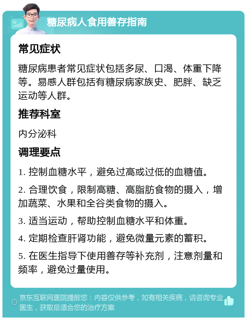 糖尿病人食用善存指南 常见症状 糖尿病患者常见症状包括多尿、口渴、体重下降等。易感人群包括有糖尿病家族史、肥胖、缺乏运动等人群。 推荐科室 内分泌科 调理要点 1. 控制血糖水平，避免过高或过低的血糖值。 2. 合理饮食，限制高糖、高脂肪食物的摄入，增加蔬菜、水果和全谷类食物的摄入。 3. 适当运动，帮助控制血糖水平和体重。 4. 定期检查肝肾功能，避免微量元素的蓄积。 5. 在医生指导下使用善存等补充剂，注意剂量和频率，避免过量使用。