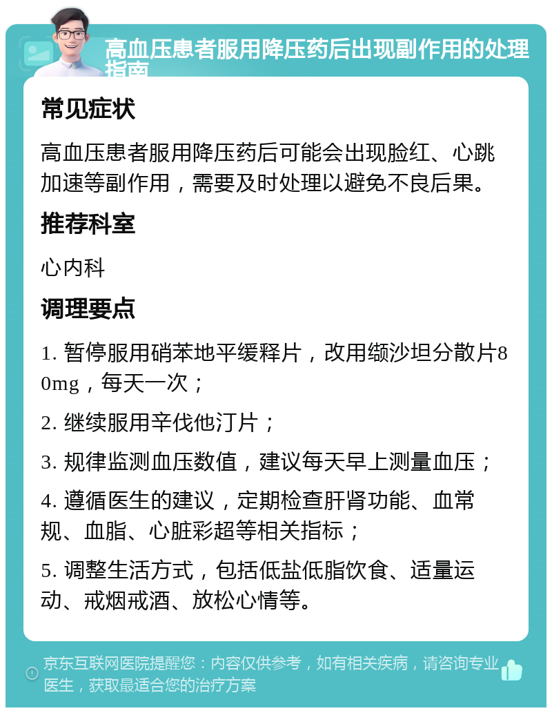 高血压患者服用降压药后出现副作用的处理指南 常见症状 高血压患者服用降压药后可能会出现脸红、心跳加速等副作用，需要及时处理以避免不良后果。 推荐科室 心内科 调理要点 1. 暂停服用硝苯地平缓释片，改用缬沙坦分散片80mg，每天一次； 2. 继续服用辛伐他汀片； 3. 规律监测血压数值，建议每天早上测量血压； 4. 遵循医生的建议，定期检查肝肾功能、血常规、血脂、心脏彩超等相关指标； 5. 调整生活方式，包括低盐低脂饮食、适量运动、戒烟戒酒、放松心情等。