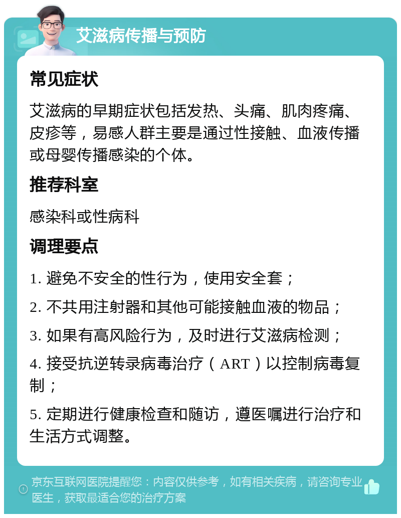 艾滋病传播与预防 常见症状 艾滋病的早期症状包括发热、头痛、肌肉疼痛、皮疹等，易感人群主要是通过性接触、血液传播或母婴传播感染的个体。 推荐科室 感染科或性病科 调理要点 1. 避免不安全的性行为，使用安全套； 2. 不共用注射器和其他可能接触血液的物品； 3. 如果有高风险行为，及时进行艾滋病检测； 4. 接受抗逆转录病毒治疗（ART）以控制病毒复制； 5. 定期进行健康检查和随访，遵医嘱进行治疗和生活方式调整。