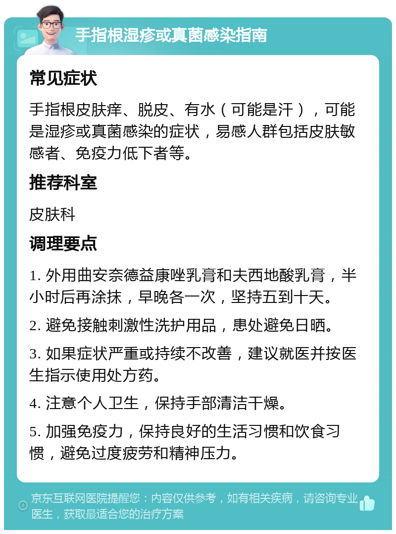 手指根湿疹或真菌感染指南 常见症状 手指根皮肤痒、脱皮、有水（可能是汗），可能是湿疹或真菌感染的症状，易感人群包括皮肤敏感者、免疫力低下者等。 推荐科室 皮肤科 调理要点 1. 外用曲安奈德益康唑乳膏和夫西地酸乳膏，半小时后再涂抹，早晚各一次，坚持五到十天。 2. 避免接触刺激性洗护用品，患处避免日晒。 3. 如果症状严重或持续不改善，建议就医并按医生指示使用处方药。 4. 注意个人卫生，保持手部清洁干燥。 5. 加强免疫力，保持良好的生活习惯和饮食习惯，避免过度疲劳和精神压力。