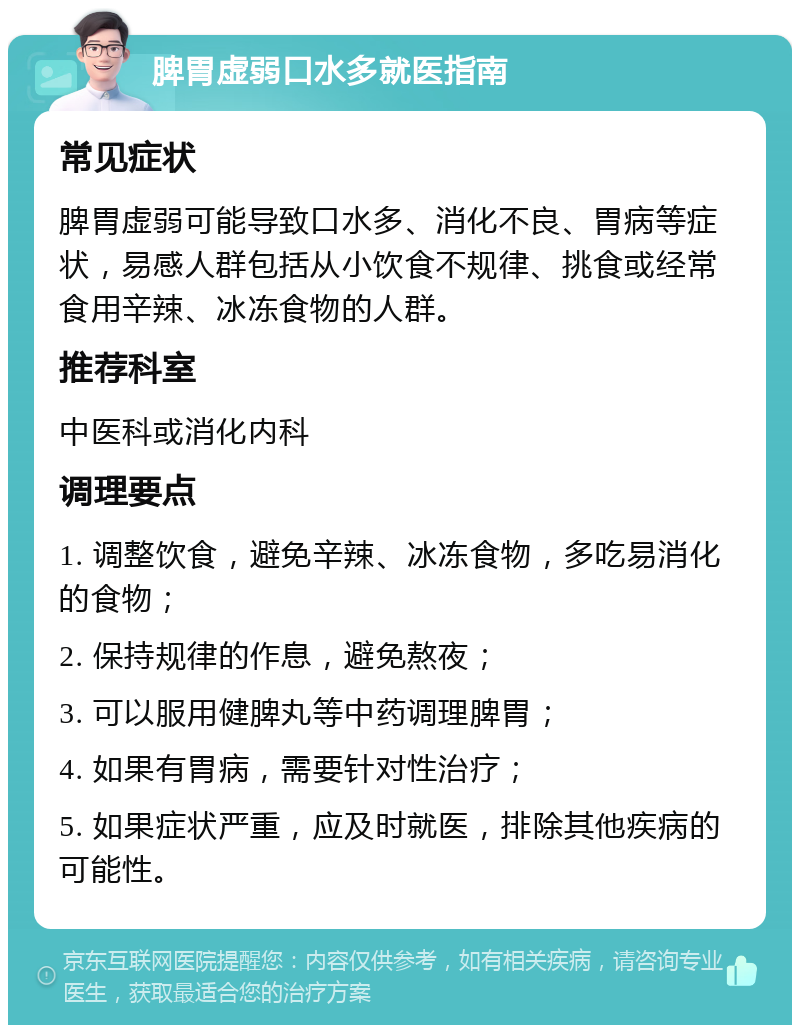 脾胃虚弱口水多就医指南 常见症状 脾胃虚弱可能导致口水多、消化不良、胃病等症状，易感人群包括从小饮食不规律、挑食或经常食用辛辣、冰冻食物的人群。 推荐科室 中医科或消化内科 调理要点 1. 调整饮食，避免辛辣、冰冻食物，多吃易消化的食物； 2. 保持规律的作息，避免熬夜； 3. 可以服用健脾丸等中药调理脾胃； 4. 如果有胃病，需要针对性治疗； 5. 如果症状严重，应及时就医，排除其他疾病的可能性。