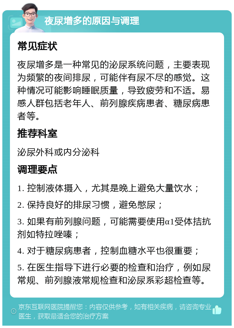 夜尿增多的原因与调理 常见症状 夜尿增多是一种常见的泌尿系统问题，主要表现为频繁的夜间排尿，可能伴有尿不尽的感觉。这种情况可能影响睡眠质量，导致疲劳和不适。易感人群包括老年人、前列腺疾病患者、糖尿病患者等。 推荐科室 泌尿外科或内分泌科 调理要点 1. 控制液体摄入，尤其是晚上避免大量饮水； 2. 保持良好的排尿习惯，避免憋尿； 3. 如果有前列腺问题，可能需要使用α1受体拮抗剂如特拉唑嗪； 4. 对于糖尿病患者，控制血糖水平也很重要； 5. 在医生指导下进行必要的检查和治疗，例如尿常规、前列腺液常规检查和泌尿系彩超检查等。