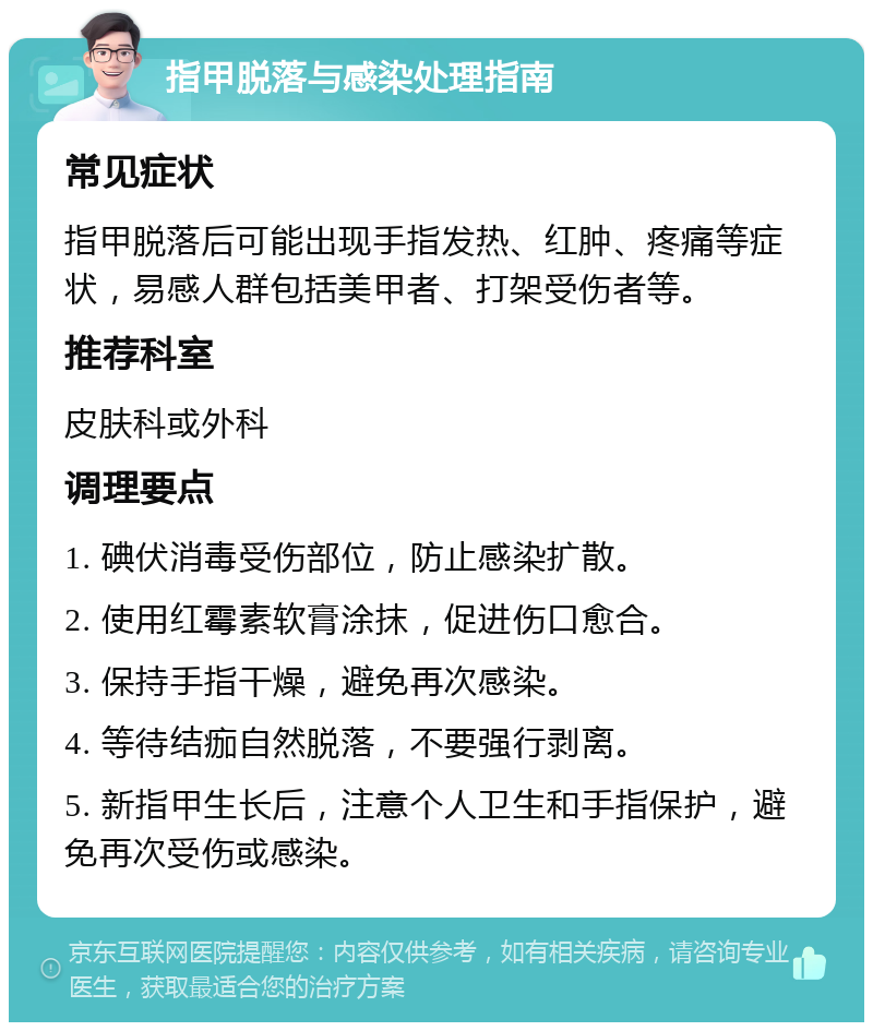 指甲脱落与感染处理指南 常见症状 指甲脱落后可能出现手指发热、红肿、疼痛等症状，易感人群包括美甲者、打架受伤者等。 推荐科室 皮肤科或外科 调理要点 1. 碘伏消毒受伤部位，防止感染扩散。 2. 使用红霉素软膏涂抹，促进伤口愈合。 3. 保持手指干燥，避免再次感染。 4. 等待结痂自然脱落，不要强行剥离。 5. 新指甲生长后，注意个人卫生和手指保护，避免再次受伤或感染。