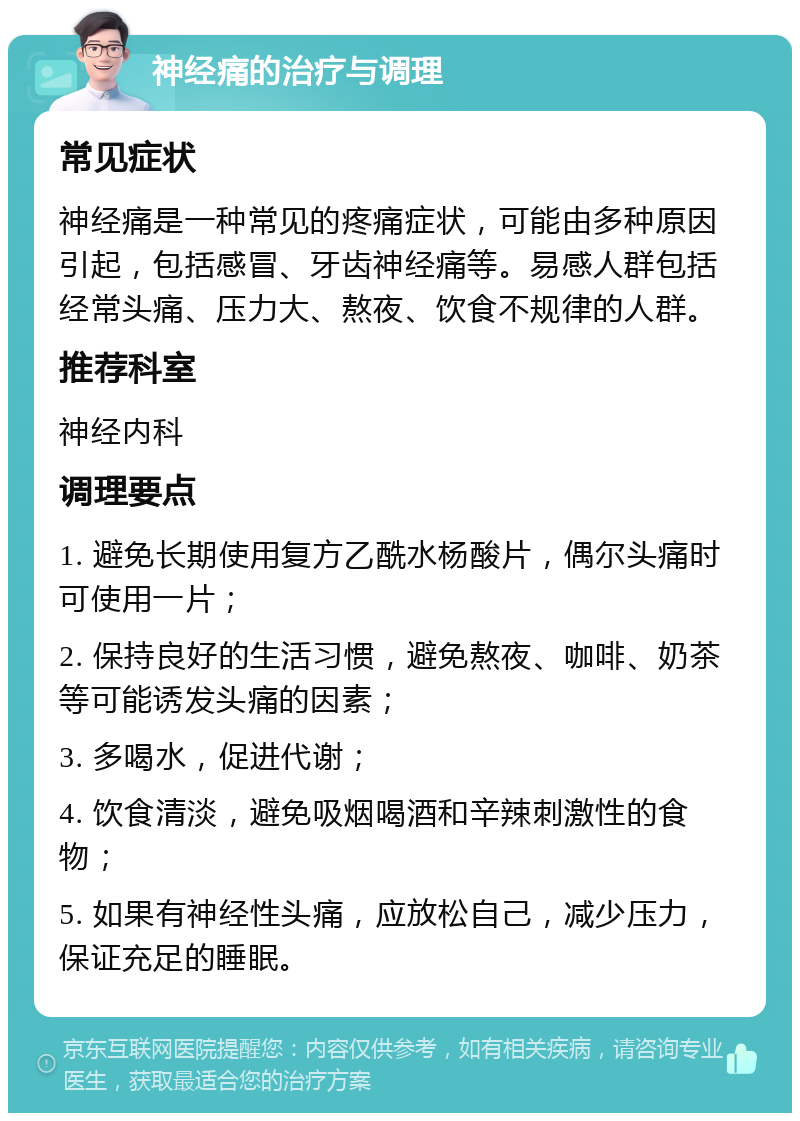 神经痛的治疗与调理 常见症状 神经痛是一种常见的疼痛症状，可能由多种原因引起，包括感冒、牙齿神经痛等。易感人群包括经常头痛、压力大、熬夜、饮食不规律的人群。 推荐科室 神经内科 调理要点 1. 避免长期使用复方乙酰水杨酸片，偶尔头痛时可使用一片； 2. 保持良好的生活习惯，避免熬夜、咖啡、奶茶等可能诱发头痛的因素； 3. 多喝水，促进代谢； 4. 饮食清淡，避免吸烟喝酒和辛辣刺激性的食物； 5. 如果有神经性头痛，应放松自己，减少压力，保证充足的睡眠。