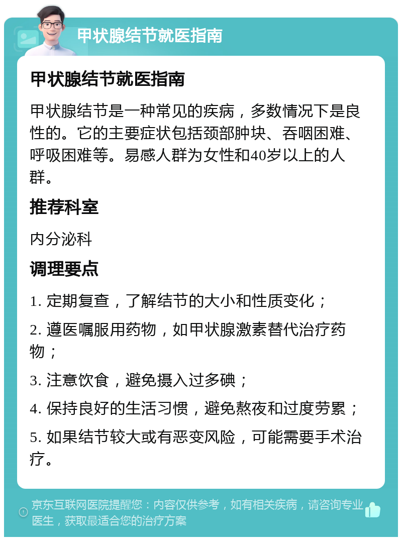 甲状腺结节就医指南 甲状腺结节就医指南 甲状腺结节是一种常见的疾病，多数情况下是良性的。它的主要症状包括颈部肿块、吞咽困难、呼吸困难等。易感人群为女性和40岁以上的人群。 推荐科室 内分泌科 调理要点 1. 定期复查，了解结节的大小和性质变化； 2. 遵医嘱服用药物，如甲状腺激素替代治疗药物； 3. 注意饮食，避免摄入过多碘； 4. 保持良好的生活习惯，避免熬夜和过度劳累； 5. 如果结节较大或有恶变风险，可能需要手术治疗。