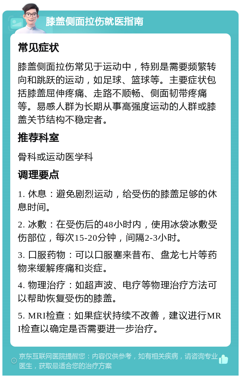 膝盖侧面拉伤就医指南 常见症状 膝盖侧面拉伤常见于运动中，特别是需要频繁转向和跳跃的运动，如足球、篮球等。主要症状包括膝盖屈伸疼痛、走路不顺畅、侧面韧带疼痛等。易感人群为长期从事高强度运动的人群或膝盖关节结构不稳定者。 推荐科室 骨科或运动医学科 调理要点 1. 休息：避免剧烈运动，给受伤的膝盖足够的休息时间。 2. 冰敷：在受伤后的48小时内，使用冰袋冰敷受伤部位，每次15-20分钟，间隔2-3小时。 3. 口服药物：可以口服塞来昔布、盘龙七片等药物来缓解疼痛和炎症。 4. 物理治疗：如超声波、电疗等物理治疗方法可以帮助恢复受伤的膝盖。 5. MRI检查：如果症状持续不改善，建议进行MRI检查以确定是否需要进一步治疗。