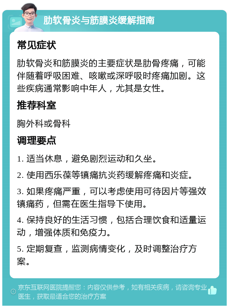 肋软骨炎与筋膜炎缓解指南 常见症状 肋软骨炎和筋膜炎的主要症状是肋骨疼痛，可能伴随着呼吸困难、咳嗽或深呼吸时疼痛加剧。这些疾病通常影响中年人，尤其是女性。 推荐科室 胸外科或骨科 调理要点 1. 适当休息，避免剧烈运动和久坐。 2. 使用西乐葆等镇痛抗炎药缓解疼痛和炎症。 3. 如果疼痛严重，可以考虑使用可待因片等强效镇痛药，但需在医生指导下使用。 4. 保持良好的生活习惯，包括合理饮食和适量运动，增强体质和免疫力。 5. 定期复查，监测病情变化，及时调整治疗方案。