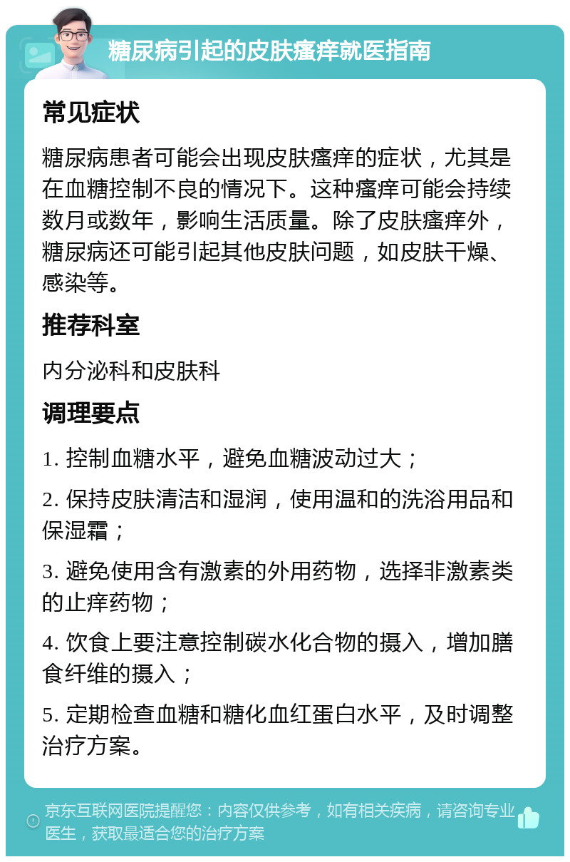 糖尿病引起的皮肤瘙痒就医指南 常见症状 糖尿病患者可能会出现皮肤瘙痒的症状，尤其是在血糖控制不良的情况下。这种瘙痒可能会持续数月或数年，影响生活质量。除了皮肤瘙痒外，糖尿病还可能引起其他皮肤问题，如皮肤干燥、感染等。 推荐科室 内分泌科和皮肤科 调理要点 1. 控制血糖水平，避免血糖波动过大； 2. 保持皮肤清洁和湿润，使用温和的洗浴用品和保湿霜； 3. 避免使用含有激素的外用药物，选择非激素类的止痒药物； 4. 饮食上要注意控制碳水化合物的摄入，增加膳食纤维的摄入； 5. 定期检查血糖和糖化血红蛋白水平，及时调整治疗方案。