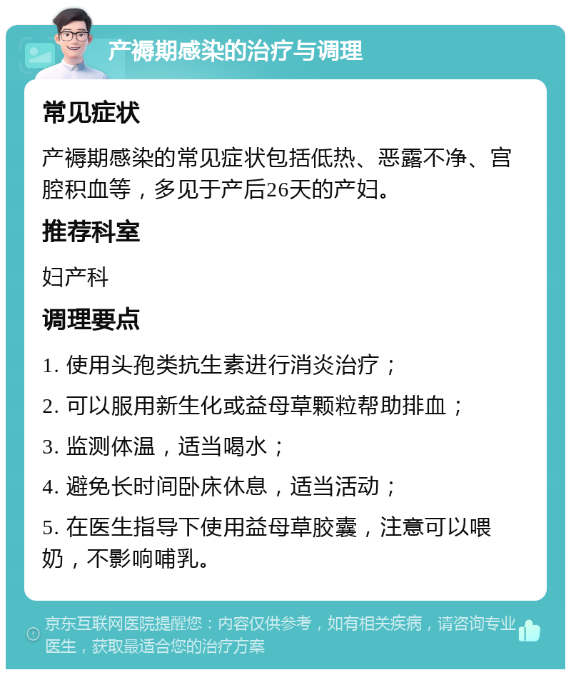 产褥期感染的治疗与调理 常见症状 产褥期感染的常见症状包括低热、恶露不净、宫腔积血等，多见于产后26天的产妇。 推荐科室 妇产科 调理要点 1. 使用头孢类抗生素进行消炎治疗； 2. 可以服用新生化或益母草颗粒帮助排血； 3. 监测体温，适当喝水； 4. 避免长时间卧床休息，适当活动； 5. 在医生指导下使用益母草胶囊，注意可以喂奶，不影响哺乳。