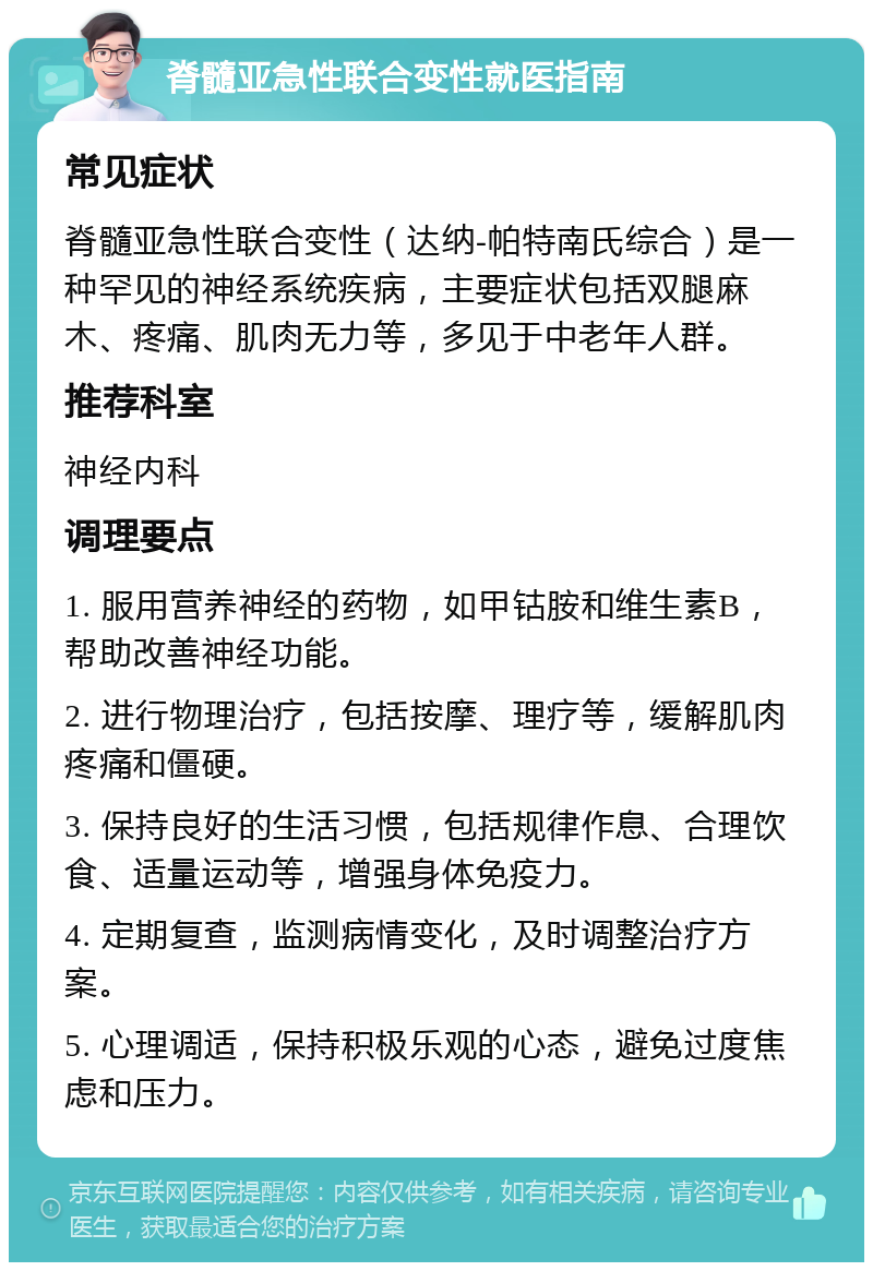 脊髓亚急性联合变性就医指南 常见症状 脊髓亚急性联合变性（达纳-帕特南氏综合）是一种罕见的神经系统疾病，主要症状包括双腿麻木、疼痛、肌肉无力等，多见于中老年人群。 推荐科室 神经内科 调理要点 1. 服用营养神经的药物，如甲钴胺和维生素B，帮助改善神经功能。 2. 进行物理治疗，包括按摩、理疗等，缓解肌肉疼痛和僵硬。 3. 保持良好的生活习惯，包括规律作息、合理饮食、适量运动等，增强身体免疫力。 4. 定期复查，监测病情变化，及时调整治疗方案。 5. 心理调适，保持积极乐观的心态，避免过度焦虑和压力。