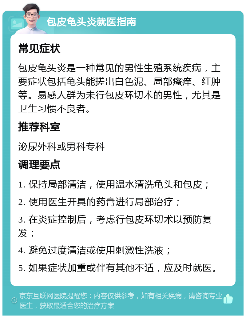 包皮龟头炎就医指南 常见症状 包皮龟头炎是一种常见的男性生殖系统疾病，主要症状包括龟头能搓出白色泥、局部瘙痒、红肿等。易感人群为未行包皮环切术的男性，尤其是卫生习惯不良者。 推荐科室 泌尿外科或男科专科 调理要点 1. 保持局部清洁，使用温水清洗龟头和包皮； 2. 使用医生开具的药膏进行局部治疗； 3. 在炎症控制后，考虑行包皮环切术以预防复发； 4. 避免过度清洁或使用刺激性洗液； 5. 如果症状加重或伴有其他不适，应及时就医。