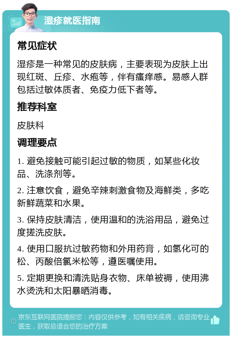 湿疹就医指南 常见症状 湿疹是一种常见的皮肤病，主要表现为皮肤上出现红斑、丘疹、水疱等，伴有瘙痒感。易感人群包括过敏体质者、免疫力低下者等。 推荐科室 皮肤科 调理要点 1. 避免接触可能引起过敏的物质，如某些化妆品、洗涤剂等。 2. 注意饮食，避免辛辣刺激食物及海鲜类，多吃新鲜蔬菜和水果。 3. 保持皮肤清洁，使用温和的洗浴用品，避免过度搓洗皮肤。 4. 使用口服抗过敏药物和外用药膏，如氢化可的松、丙酸倍氯米松等，遵医嘱使用。 5. 定期更换和清洗贴身衣物、床单被褥，使用沸水烫洗和太阳暴晒消毒。