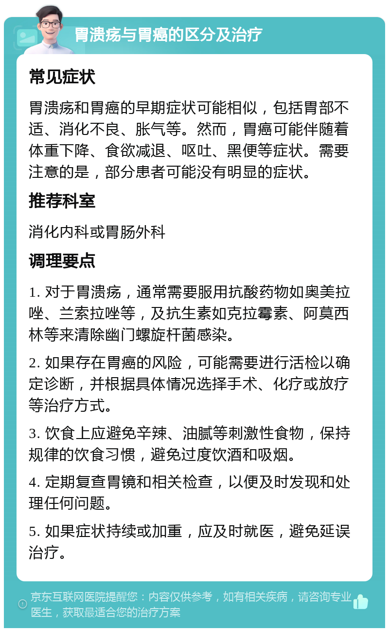 胃溃疡与胃癌的区分及治疗 常见症状 胃溃疡和胃癌的早期症状可能相似，包括胃部不适、消化不良、胀气等。然而，胃癌可能伴随着体重下降、食欲减退、呕吐、黑便等症状。需要注意的是，部分患者可能没有明显的症状。 推荐科室 消化内科或胃肠外科 调理要点 1. 对于胃溃疡，通常需要服用抗酸药物如奥美拉唑、兰索拉唑等，及抗生素如克拉霉素、阿莫西林等来清除幽门螺旋杆菌感染。 2. 如果存在胃癌的风险，可能需要进行活检以确定诊断，并根据具体情况选择手术、化疗或放疗等治疗方式。 3. 饮食上应避免辛辣、油腻等刺激性食物，保持规律的饮食习惯，避免过度饮酒和吸烟。 4. 定期复查胃镜和相关检查，以便及时发现和处理任何问题。 5. 如果症状持续或加重，应及时就医，避免延误治疗。