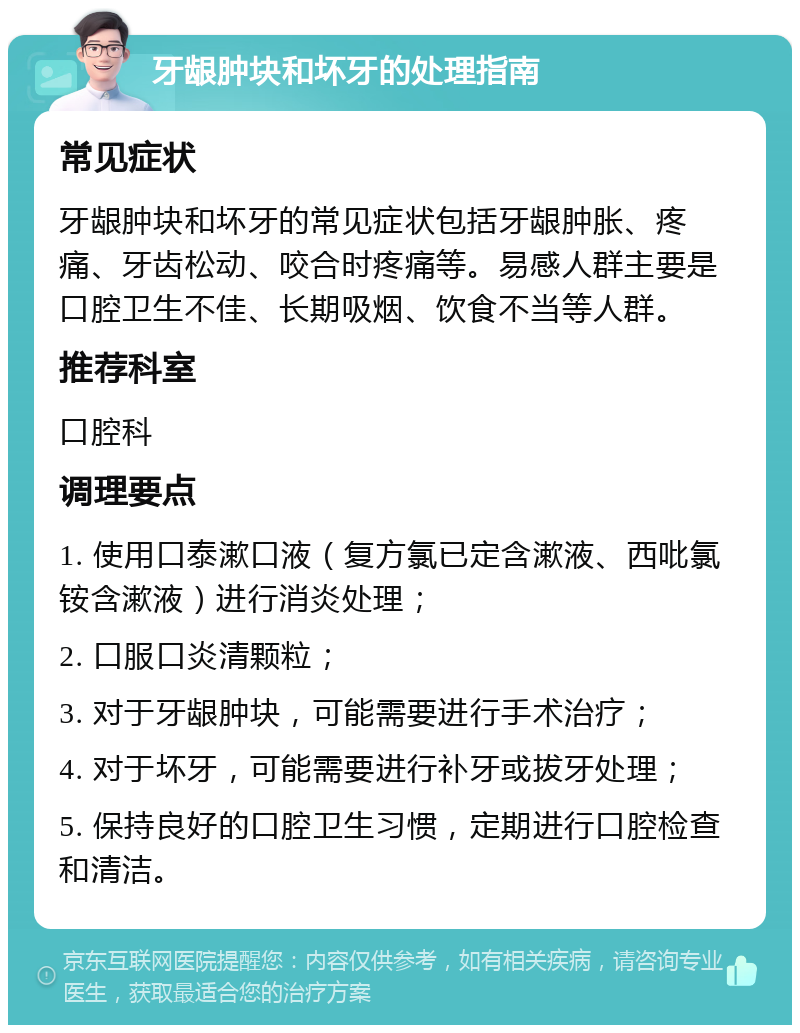 牙龈肿块和坏牙的处理指南 常见症状 牙龈肿块和坏牙的常见症状包括牙龈肿胀、疼痛、牙齿松动、咬合时疼痛等。易感人群主要是口腔卫生不佳、长期吸烟、饮食不当等人群。 推荐科室 口腔科 调理要点 1. 使用口泰漱口液（复方氯已定含漱液、西吡氯铵含漱液）进行消炎处理； 2. 口服口炎清颗粒； 3. 对于牙龈肿块，可能需要进行手术治疗； 4. 对于坏牙，可能需要进行补牙或拔牙处理； 5. 保持良好的口腔卫生习惯，定期进行口腔检查和清洁。