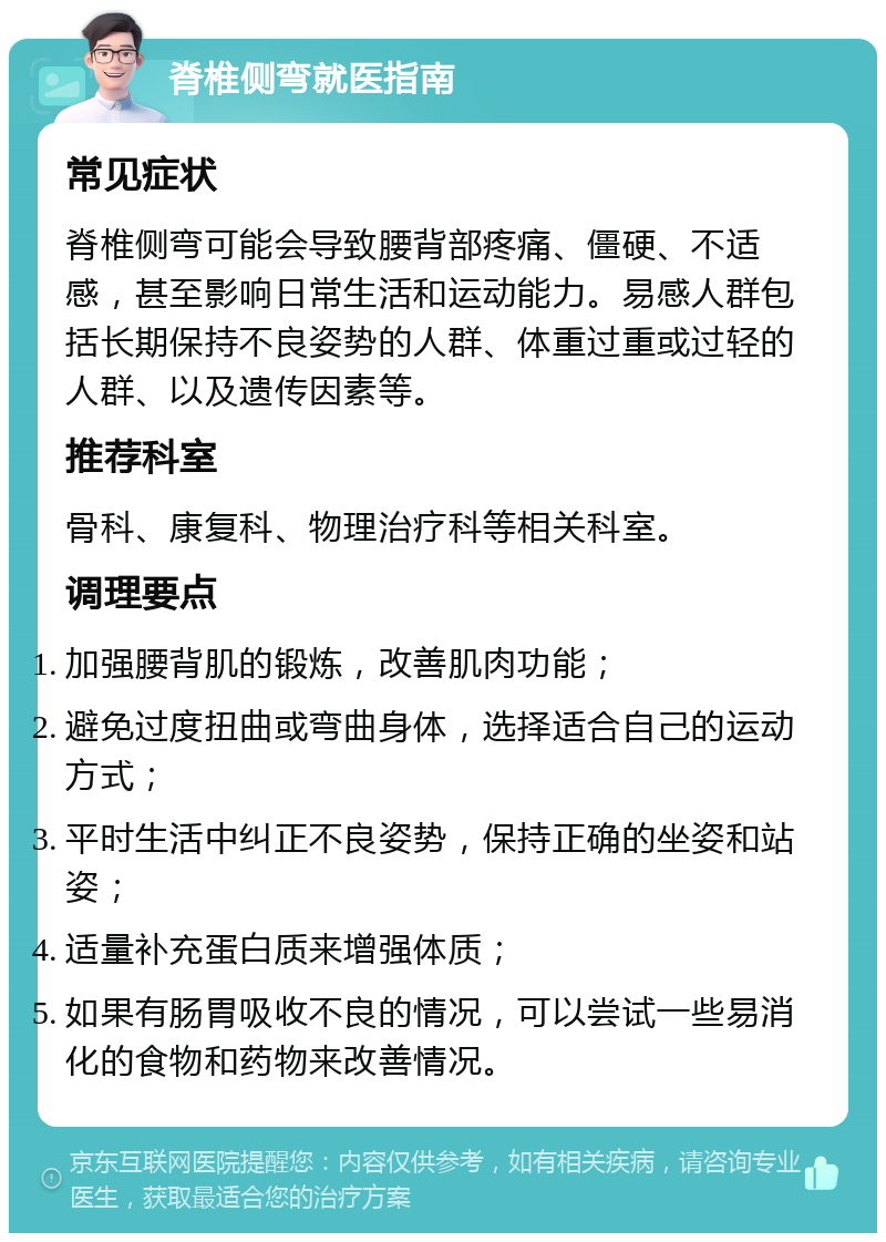 脊椎侧弯就医指南 常见症状 脊椎侧弯可能会导致腰背部疼痛、僵硬、不适感，甚至影响日常生活和运动能力。易感人群包括长期保持不良姿势的人群、体重过重或过轻的人群、以及遗传因素等。 推荐科室 骨科、康复科、物理治疗科等相关科室。 调理要点 加强腰背肌的锻炼，改善肌肉功能； 避免过度扭曲或弯曲身体，选择适合自己的运动方式； 平时生活中纠正不良姿势，保持正确的坐姿和站姿； 适量补充蛋白质来增强体质； 如果有肠胃吸收不良的情况，可以尝试一些易消化的食物和药物来改善情况。