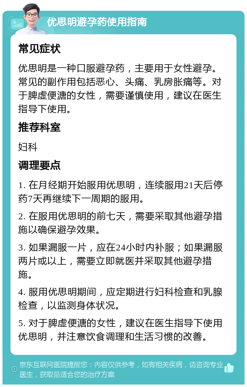 优思明避孕药使用指南 常见症状 优思明是一种口服避孕药，主要用于女性避孕。常见的副作用包括恶心、头痛、乳房胀痛等。对于脾虚便溏的女性，需要谨慎使用，建议在医生指导下使用。 推荐科室 妇科 调理要点 1. 在月经期开始服用优思明，连续服用21天后停药7天再继续下一周期的服用。 2. 在服用优思明的前七天，需要采取其他避孕措施以确保避孕效果。 3. 如果漏服一片，应在24小时内补服；如果漏服两片或以上，需要立即就医并采取其他避孕措施。 4. 服用优思明期间，应定期进行妇科检查和乳腺检查，以监测身体状况。 5. 对于脾虚便溏的女性，建议在医生指导下使用优思明，并注意饮食调理和生活习惯的改善。