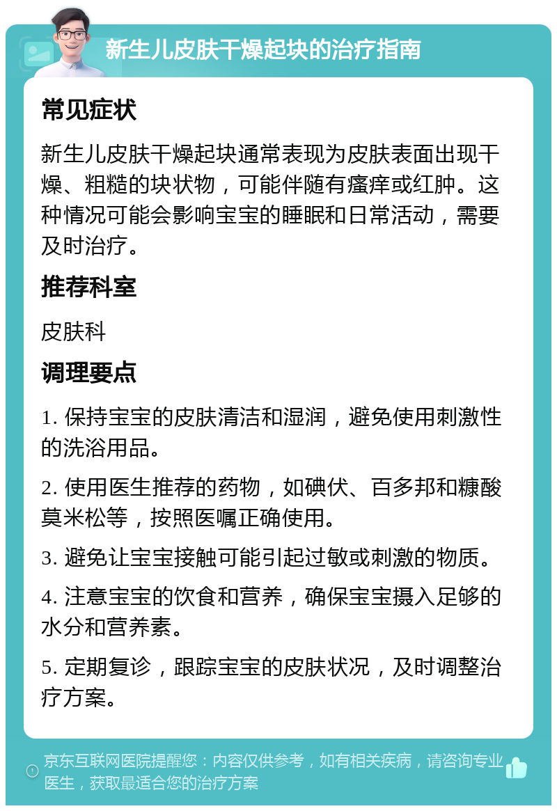 新生儿皮肤干燥起块的治疗指南 常见症状 新生儿皮肤干燥起块通常表现为皮肤表面出现干燥、粗糙的块状物，可能伴随有瘙痒或红肿。这种情况可能会影响宝宝的睡眠和日常活动，需要及时治疗。 推荐科室 皮肤科 调理要点 1. 保持宝宝的皮肤清洁和湿润，避免使用刺激性的洗浴用品。 2. 使用医生推荐的药物，如碘伏、百多邦和糠酸莫米松等，按照医嘱正确使用。 3. 避免让宝宝接触可能引起过敏或刺激的物质。 4. 注意宝宝的饮食和营养，确保宝宝摄入足够的水分和营养素。 5. 定期复诊，跟踪宝宝的皮肤状况，及时调整治疗方案。