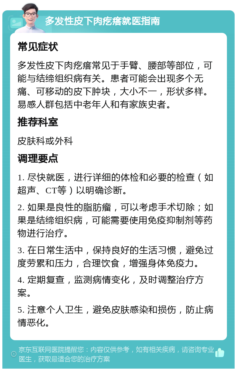 多发性皮下肉疙瘩就医指南 常见症状 多发性皮下肉疙瘩常见于手臂、腰部等部位，可能与结缔组织病有关。患者可能会出现多个无痛、可移动的皮下肿块，大小不一，形状多样。易感人群包括中老年人和有家族史者。 推荐科室 皮肤科或外科 调理要点 1. 尽快就医，进行详细的体检和必要的检查（如超声、CT等）以明确诊断。 2. 如果是良性的脂肪瘤，可以考虑手术切除；如果是结缔组织病，可能需要使用免疫抑制剂等药物进行治疗。 3. 在日常生活中，保持良好的生活习惯，避免过度劳累和压力，合理饮食，增强身体免疫力。 4. 定期复查，监测病情变化，及时调整治疗方案。 5. 注意个人卫生，避免皮肤感染和损伤，防止病情恶化。