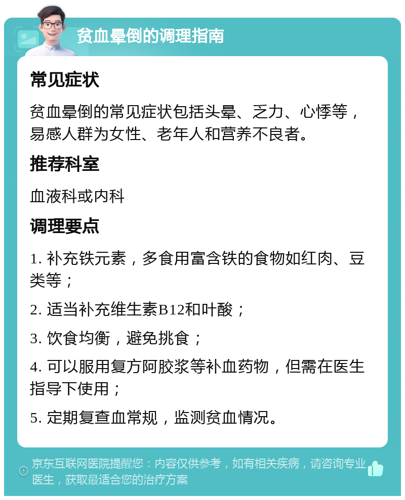 贫血晕倒的调理指南 常见症状 贫血晕倒的常见症状包括头晕、乏力、心悸等，易感人群为女性、老年人和营养不良者。 推荐科室 血液科或内科 调理要点 1. 补充铁元素，多食用富含铁的食物如红肉、豆类等； 2. 适当补充维生素B12和叶酸； 3. 饮食均衡，避免挑食； 4. 可以服用复方阿胶浆等补血药物，但需在医生指导下使用； 5. 定期复查血常规，监测贫血情况。