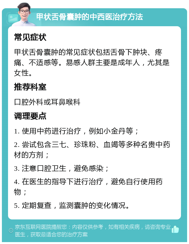 甲状舌骨囊肿的中西医治疗方法 常见症状 甲状舌骨囊肿的常见症状包括舌骨下肿块、疼痛、不适感等。易感人群主要是成年人，尤其是女性。 推荐科室 口腔外科或耳鼻喉科 调理要点 1. 使用中药进行治疗，例如小金丹等； 2. 尝试包含三七、珍珠粉、血竭等多种名贵中药材的方剂； 3. 注意口腔卫生，避免感染； 4. 在医生的指导下进行治疗，避免自行使用药物； 5. 定期复查，监测囊肿的变化情况。