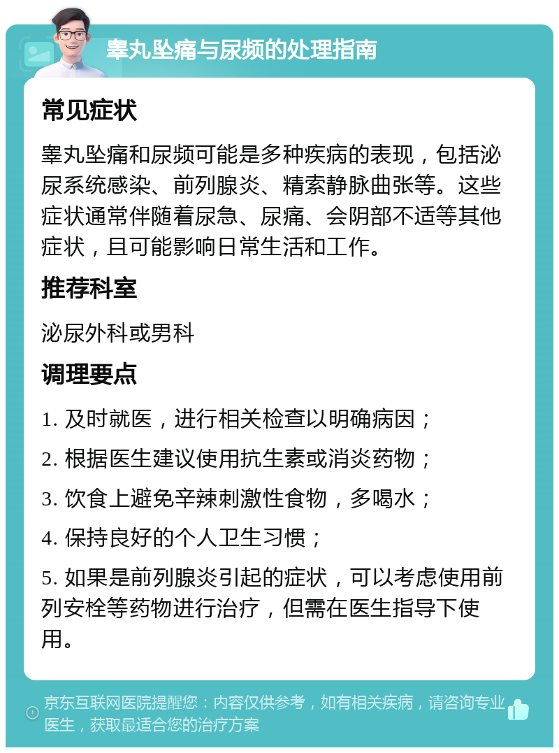 睾丸坠痛与尿频的处理指南 常见症状 睾丸坠痛和尿频可能是多种疾病的表现，包括泌尿系统感染、前列腺炎、精索静脉曲张等。这些症状通常伴随着尿急、尿痛、会阴部不适等其他症状，且可能影响日常生活和工作。 推荐科室 泌尿外科或男科 调理要点 1. 及时就医，进行相关检查以明确病因； 2. 根据医生建议使用抗生素或消炎药物； 3. 饮食上避免辛辣刺激性食物，多喝水； 4. 保持良好的个人卫生习惯； 5. 如果是前列腺炎引起的症状，可以考虑使用前列安栓等药物进行治疗，但需在医生指导下使用。