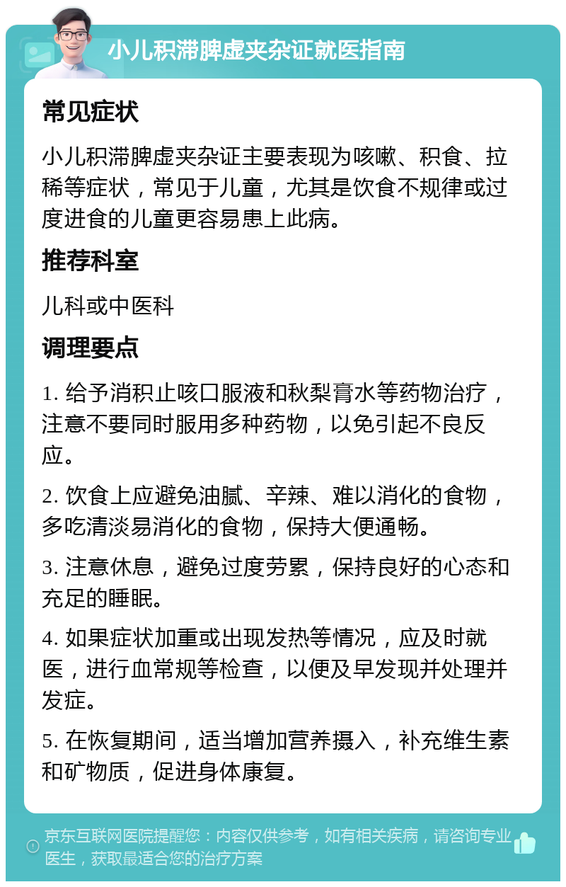 小儿积滞脾虚夹杂证就医指南 常见症状 小儿积滞脾虚夹杂证主要表现为咳嗽、积食、拉稀等症状，常见于儿童，尤其是饮食不规律或过度进食的儿童更容易患上此病。 推荐科室 儿科或中医科 调理要点 1. 给予消积止咳口服液和秋梨膏水等药物治疗，注意不要同时服用多种药物，以免引起不良反应。 2. 饮食上应避免油腻、辛辣、难以消化的食物，多吃清淡易消化的食物，保持大便通畅。 3. 注意休息，避免过度劳累，保持良好的心态和充足的睡眠。 4. 如果症状加重或出现发热等情况，应及时就医，进行血常规等检查，以便及早发现并处理并发症。 5. 在恢复期间，适当增加营养摄入，补充维生素和矿物质，促进身体康复。