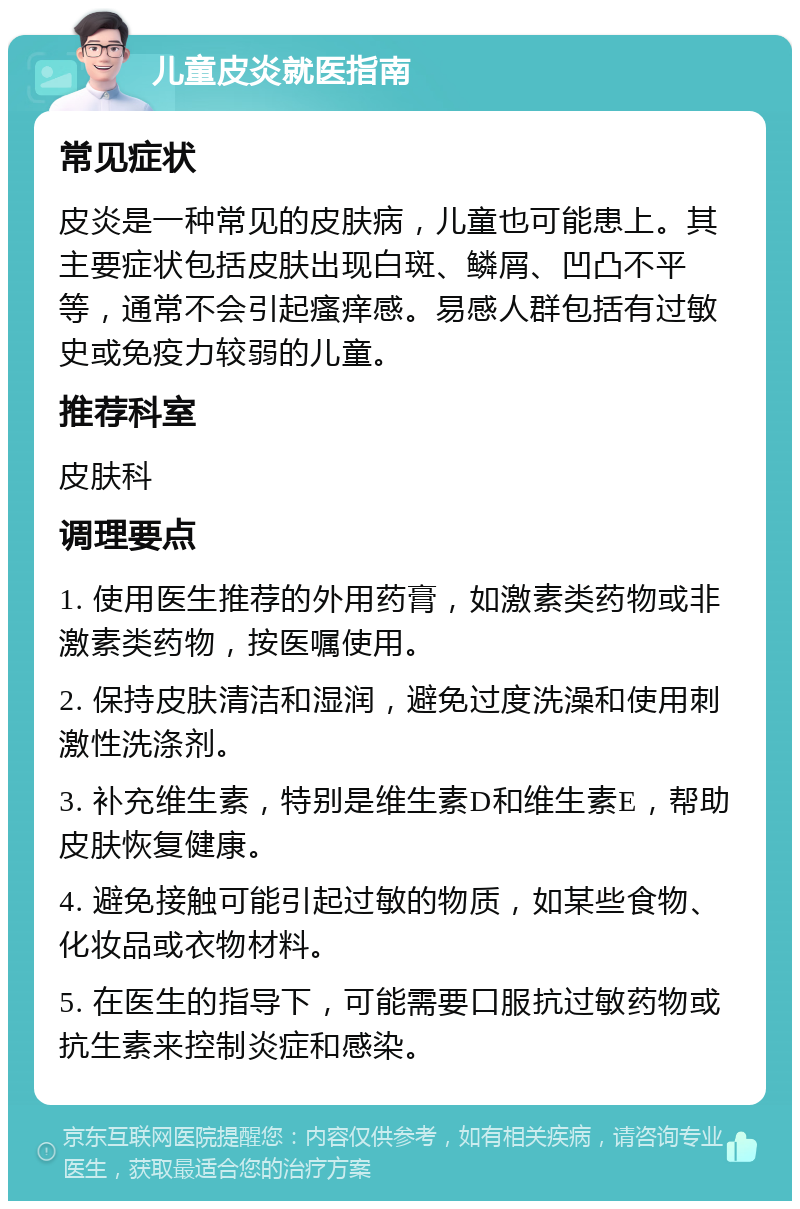 儿童皮炎就医指南 常见症状 皮炎是一种常见的皮肤病，儿童也可能患上。其主要症状包括皮肤出现白斑、鳞屑、凹凸不平等，通常不会引起瘙痒感。易感人群包括有过敏史或免疫力较弱的儿童。 推荐科室 皮肤科 调理要点 1. 使用医生推荐的外用药膏，如激素类药物或非激素类药物，按医嘱使用。 2. 保持皮肤清洁和湿润，避免过度洗澡和使用刺激性洗涤剂。 3. 补充维生素，特别是维生素D和维生素E，帮助皮肤恢复健康。 4. 避免接触可能引起过敏的物质，如某些食物、化妆品或衣物材料。 5. 在医生的指导下，可能需要口服抗过敏药物或抗生素来控制炎症和感染。